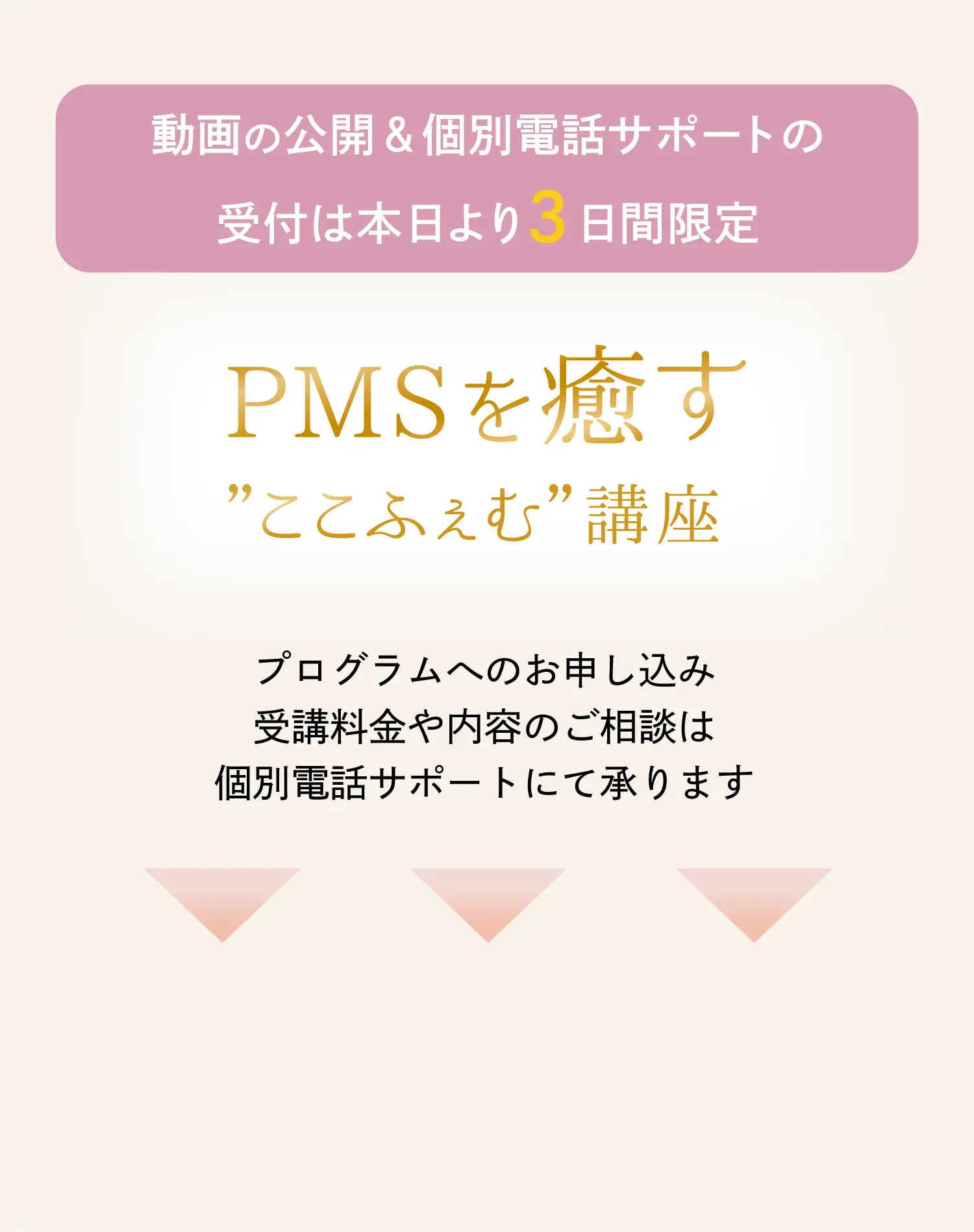 動画の公開&個別電話サポートの受付は本日より3日間限定 PMSを癒す”ここふぇむ”講座 プログラムへのお申し込み 受講料金や内容のご相談は個別電話サポートにて承ります