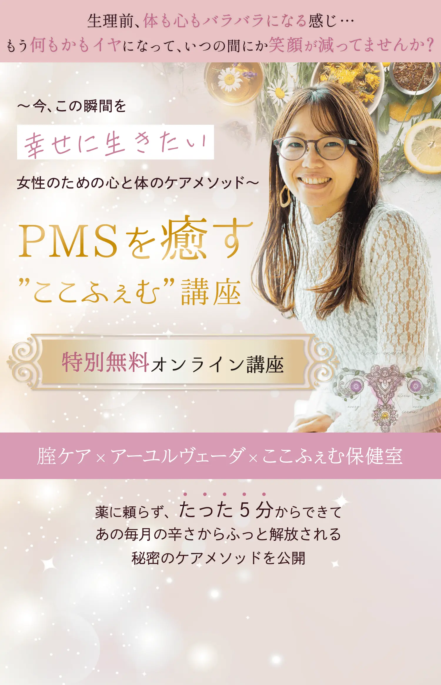 生理前、体も心もバラバラになる感じ... もう何もかもイヤになって、いつの間にか笑顔が減ってませんか？ 今、この瞬間を幸せに生きたい女性のための心と体のケアメソッド PMSを癒す”ここふぇむ”講座 特別無料オンライン講座 腟ケア×アーユルヴェーダ×ここふぇむ保健室 薬に頼らず、たった5分からできてあの毎月の辛さからふっと解放される秘密のケアメソッドを公開