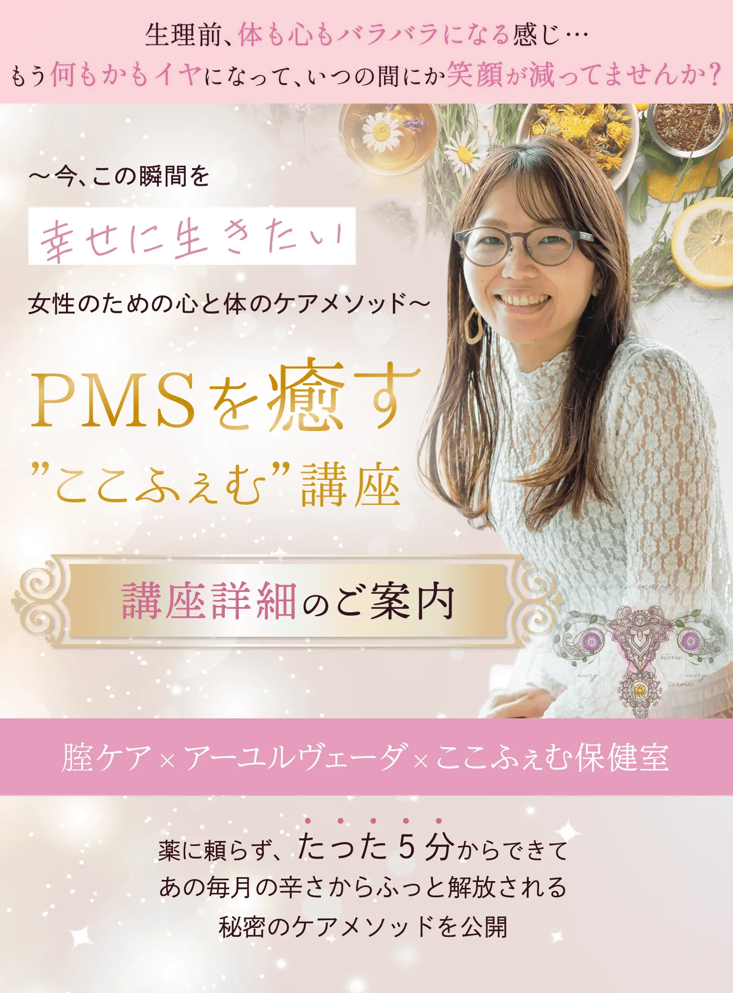 生理前、体も心もバラバラになる感じ... もう何もかもイヤになって、いつの間にか笑顔が減ってませんか? 今、この瞬間を幸せに生きたい女性のための心と体のケアメソッド PMSを癒す”ここふぇむ”講座 講座詳細のご案内 腟ケア×アーユルヴェーダ×ここふぇむ保健室 薬に頼らず、たった5分からできてあの毎月の辛さからふっと解放される秘密のケアメソッドを公開