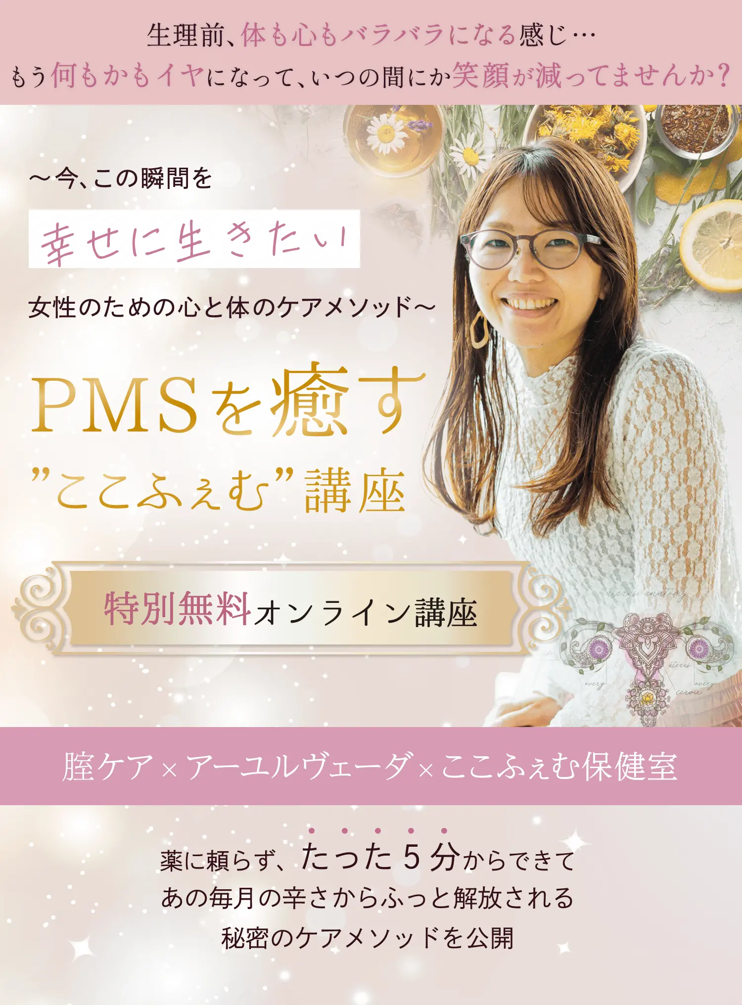 生理前、体も心もバラバラになる感じ... もう何もかもイヤになって、いつの間にか笑顔が減ってませんか？ 今、この瞬間を幸せに生きたい女性のための心と体のケアメソッド PMSを癒す”ここふぇむ”講座 特別無料オンライン講座 腟ケア×アーユルヴェーダ×ここふぇむ保健室 薬に頼らず、たった5分からできてあの毎月の辛さからふっと解放される秘密のケアメソッドを公開
