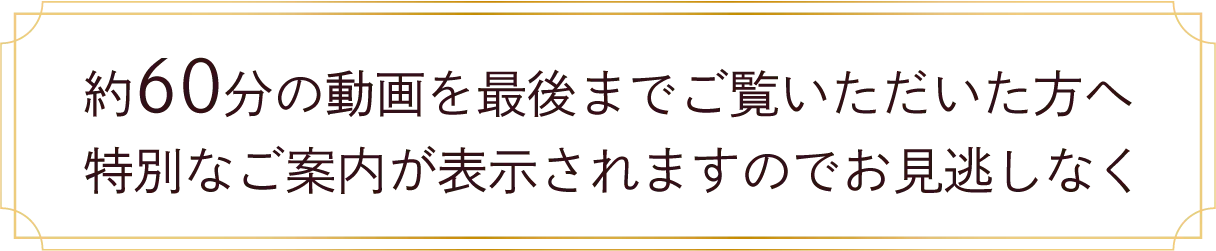 約60分の動画を最後までご覧いただいた方へ特別なご案内が表示されますのでお見逃しなく