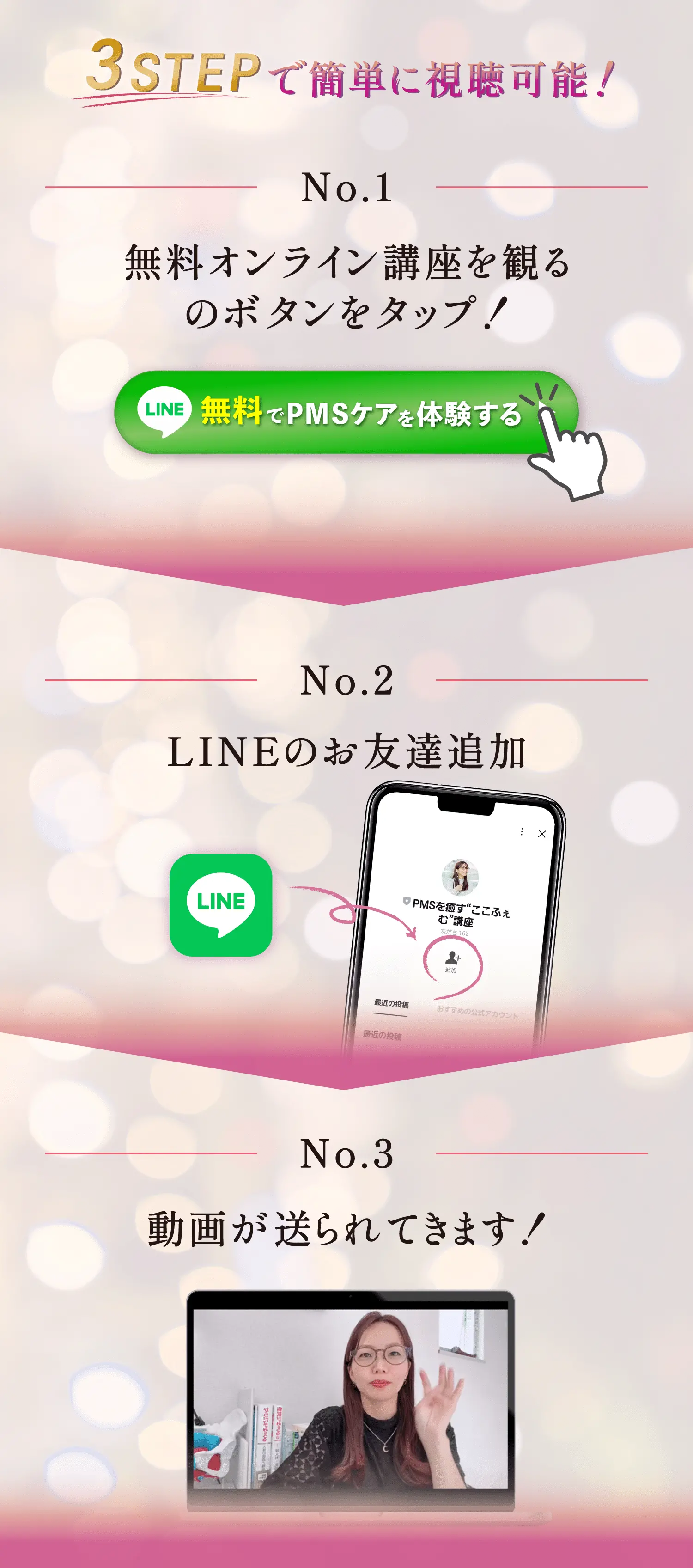 3STEPで簡単に視聴可能！ No.1 無料オンライン講座を観るのボタンをタップ！ LINE「無料でPMSケアを体験する」ボタン No.2 LINEのお友達追加 No.3 動画が送られてきます！